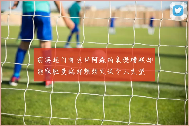 前英超门将点评阿森纳表现糟糕却能取胜曼城却频频失误令人失望