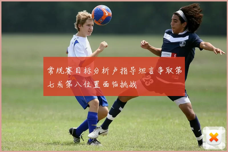 常规赛目标分析卢指导坦言争取第七或第八位置面临挑战