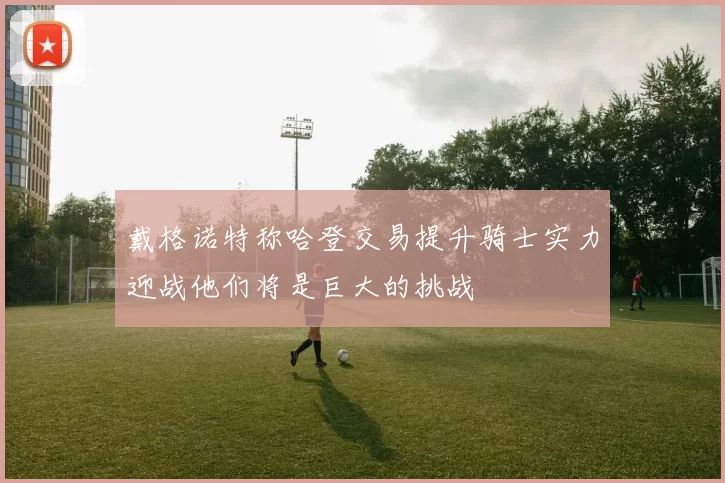 戴格诺特称哈登交易提升骑士实力迎战他们将是巨大的挑战