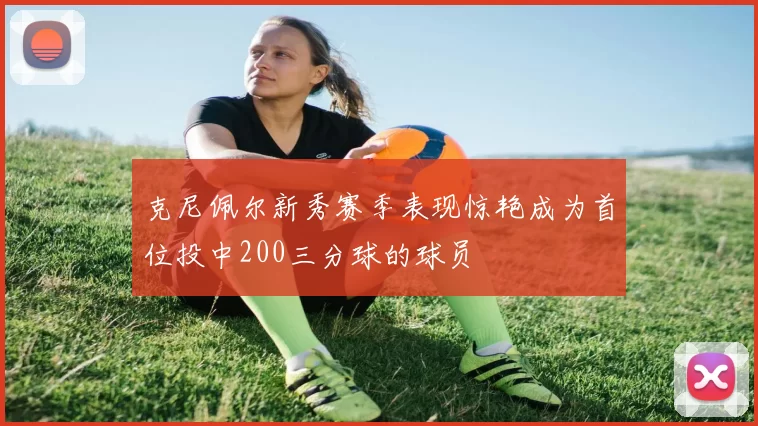 克尼佩尔新秀赛季表现惊艳成为首位投中200三分球的球员