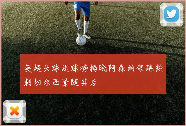 英超头球进球榜揭晓阿森纳领跑热刺切尔西紧随其后