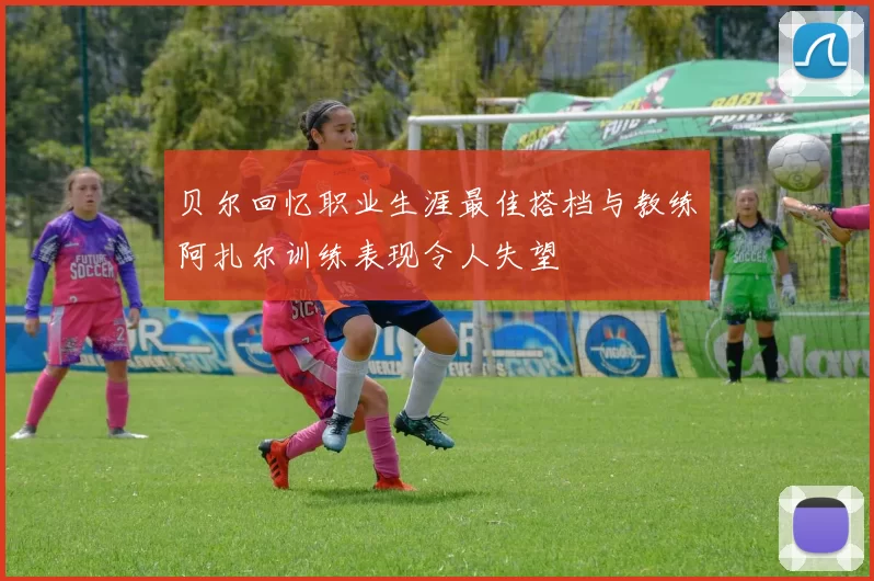 贝尔回忆职业生涯最佳搭档与教练阿扎尔训练表现令人失望