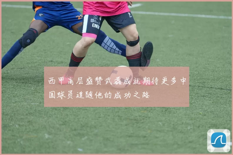 西甲高层盛赞武磊成就期待更多中国球员追随他的成功之路
