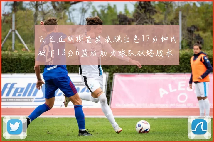 瓦兰丘纳斯首发表现出色17分钟内砍下13分6篮板助力球队双塔战术