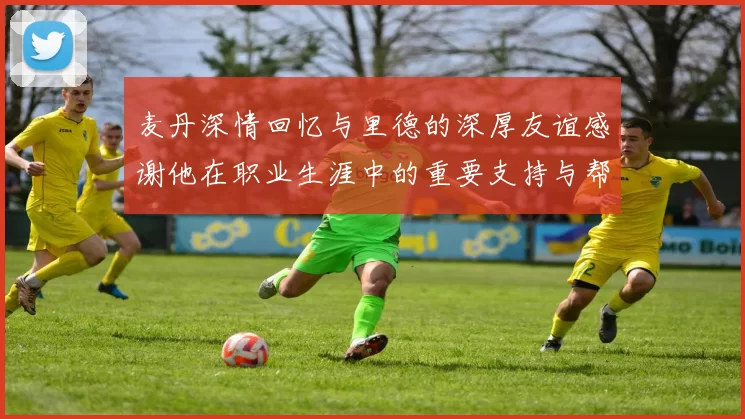 麦丹深情回忆与里德的深厚友谊感谢他在职业生涯中的重要支持与帮助
