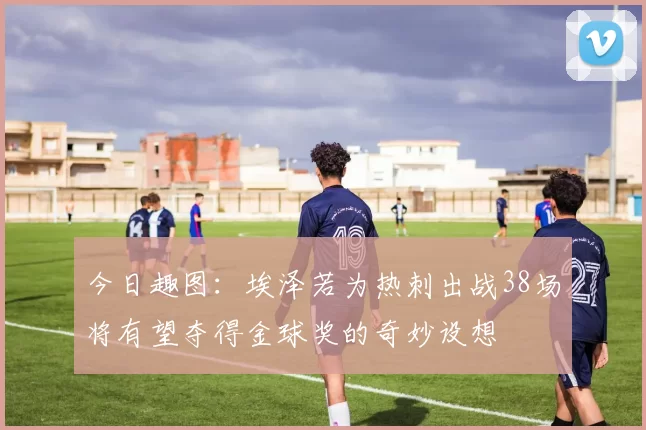 今日趣图：埃泽若为热刺出战38场将有望夺得金球奖的奇妙设想