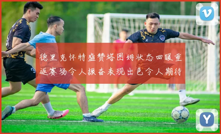 德里克怀特盛赞塔图姆状态回暖重返赛场令人振奋表现出色令人期待