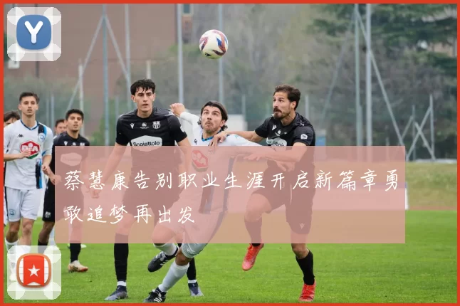 蔡慧康告别职业生涯开启新篇章勇敢追梦再出发