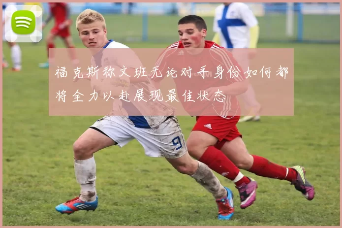 福克斯称文班无论对手身份如何都将全力以赴展现最佳状态
