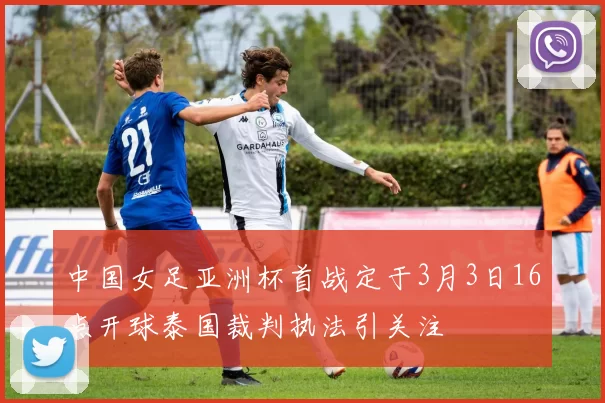 中国女足亚洲杯首战定于3月3日16点开球泰国裁判执法引关注