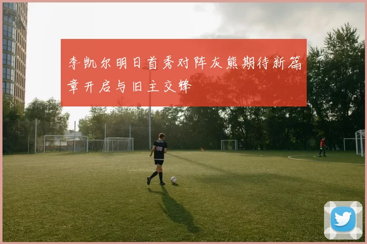 李凯尔明日首秀对阵灰熊期待新篇章开启与旧主交锋