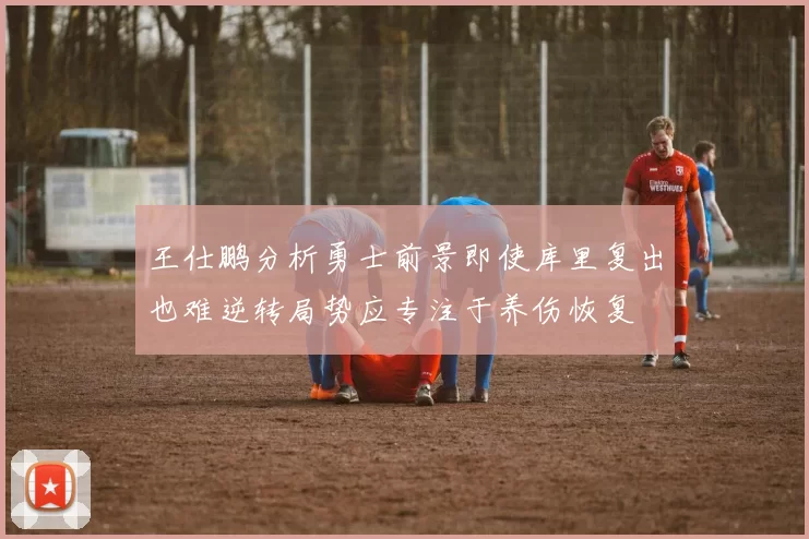 王仕鹏分析勇士前景即使库里复出也难逆转局势应专注于养伤恢复